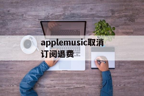 applemusic取消订阅退费(apple music已经取消订阅为钱怎么退回)